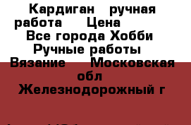 Кардиган ( ручная работа)  › Цена ­ 5 800 - Все города Хобби. Ручные работы » Вязание   . Московская обл.,Железнодорожный г.